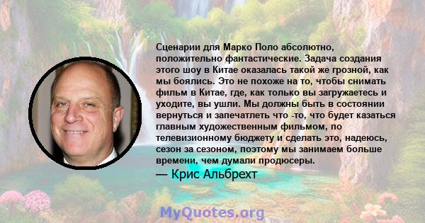 Сценарии для Марко Поло абсолютно, положительно фантастические. Задача создания этого шоу в Китае оказалась такой же грозной, как мы боялись. Это не похоже на то, чтобы снимать фильм в Китае, где, как только вы