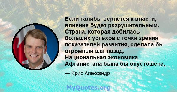 Если талибы вернется к власти, влияние будет разрушительным. Страна, которая добилась больших успехов с точки зрения показателей развития, сделала бы огромный шаг назад. Национальная экономика Афганистана была бы