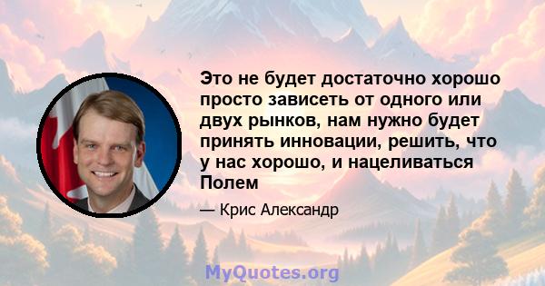 Это не будет достаточно хорошо просто зависеть от одного или двух рынков, нам нужно будет принять инновации, решить, что у нас хорошо, и нацеливаться Полем