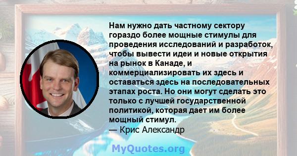 Нам нужно дать частному сектору гораздо более мощные стимулы для проведения исследований и разработок, чтобы вывести идеи и новые открытия на рынок в Канаде, и коммерциализировать их здесь и оставаться здесь на