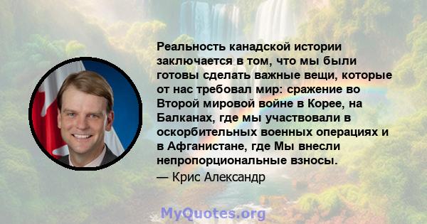 Реальность канадской истории заключается в том, что мы были готовы сделать важные вещи, которые от нас требовал мир: сражение во Второй мировой войне в Корее, на Балканах, где мы участвовали в оскорбительных военных