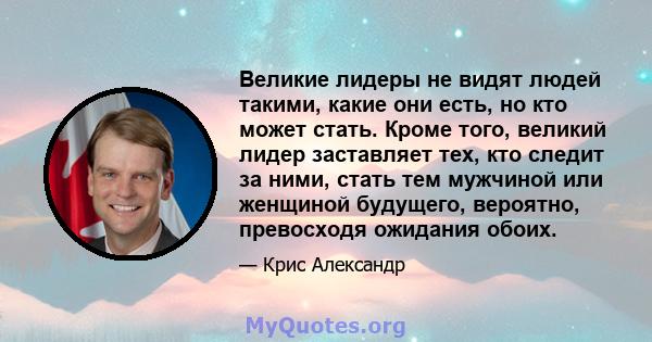 Великие лидеры не видят людей такими, какие они есть, но кто может стать. Кроме того, великий лидер заставляет тех, кто следит за ними, стать тем мужчиной или женщиной будущего, вероятно, превосходя ожидания обоих.