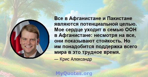 Все в Афганистане и Пакистане являются потенциальной целью. Мое сердце уходит в семью ООН в Афганистане: несмотря на все, они показывают стойкость. Но им понадобится поддержка всего мира в это трудное время.