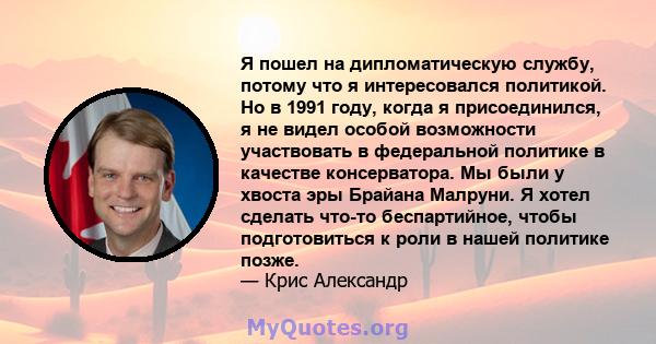 Я пошел на дипломатическую службу, потому что я интересовался политикой. Но в 1991 году, когда я присоединился, я не видел особой возможности участвовать в федеральной политике в качестве консерватора. Мы были у хвоста