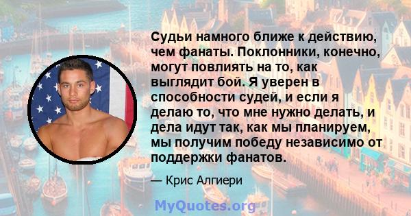 Судьи намного ближе к действию, чем фанаты. Поклонники, конечно, могут повлиять на то, как выглядит бой. Я уверен в способности судей, и если я делаю то, что мне нужно делать, и дела идут так, как мы планируем, мы