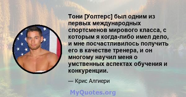 Тони [Уолтерс] был одним из первых международных спортсменов мирового класса, с которым я когда-либо имел дело, и мне посчастливилось получить его в качестве тренера, и он многому научил меня о умственных аспектах