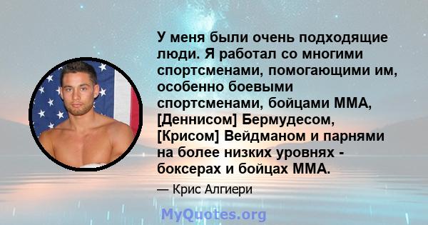 У меня были очень подходящие люди. Я работал со многими спортсменами, помогающими им, особенно боевыми спортсменами, бойцами ММА, [Деннисом] Бермудесом, [Крисом] Вейдманом и парнями на более низких уровнях - боксерах и