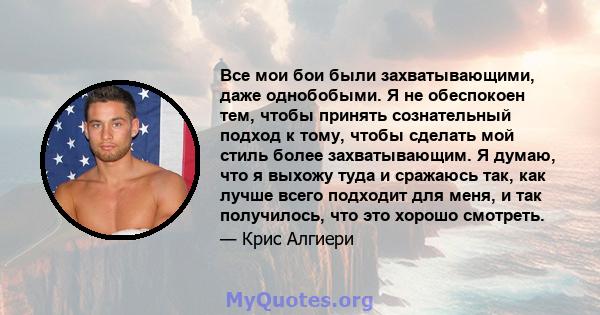 Все мои бои были захватывающими, даже однобобыми. Я не обеспокоен тем, чтобы принять сознательный подход к тому, чтобы сделать мой стиль более захватывающим. Я думаю, что я выхожу туда и сражаюсь так, как лучше всего