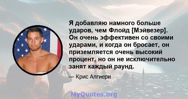 Я добавляю намного больше ударов, чем Флойд [Мэйвезер]. Он очень эффективен со своими ударами, и когда он бросает, он приземляется очень высокий процент, но он не исключительно занят каждый раунд.