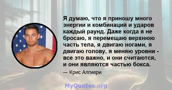 Я думаю, что я приношу много энергии и комбинаций и ударов каждый раунд. Даже когда я не бросаю, я перемещаю верхнюю часть тела, я двигаю ногами, я двигаю голову, я меняю уровни - все это важно, и они считаются, и они