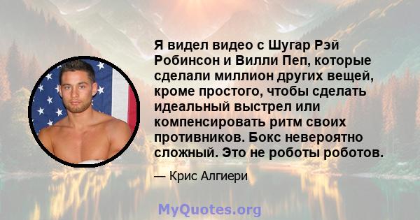 Я видел видео с Шугар Рэй Робинсон и Вилли Пеп, которые сделали миллион других вещей, кроме простого, чтобы сделать идеальный выстрел или компенсировать ритм своих противников. Бокс невероятно сложный. Это не роботы