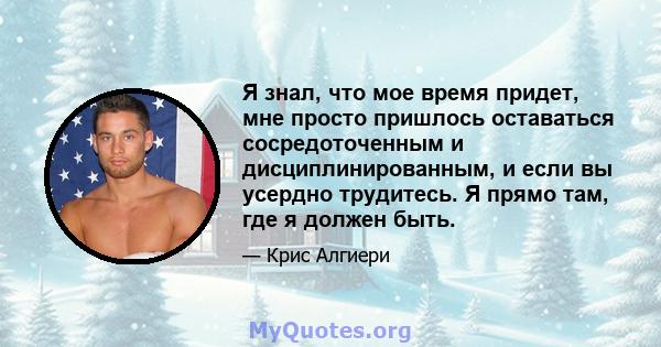 Я знал, что мое время придет, мне просто пришлось оставаться сосредоточенным и дисциплинированным, и если вы усердно трудитесь. Я прямо там, где я должен быть.