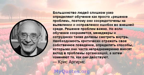 Большинство людей слишком узко определяют обучение как просто «решение проблем», поэтому они сосредоточены на выявлении и исправлении ошибок во внешней среде. Решение проблем важно. Но если обучение сохраняется,