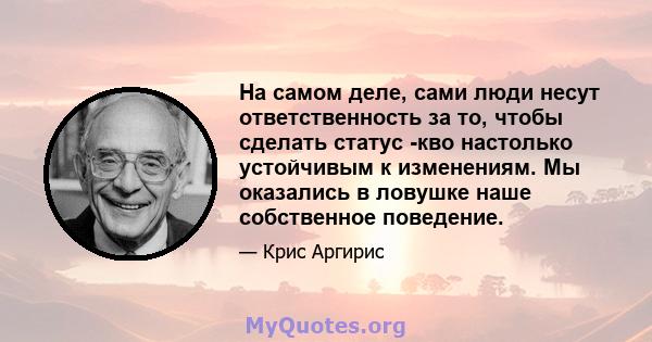 На самом деле, сами люди несут ответственность за то, чтобы сделать статус -кво настолько устойчивым к изменениям. Мы оказались в ловушке наше собственное поведение.