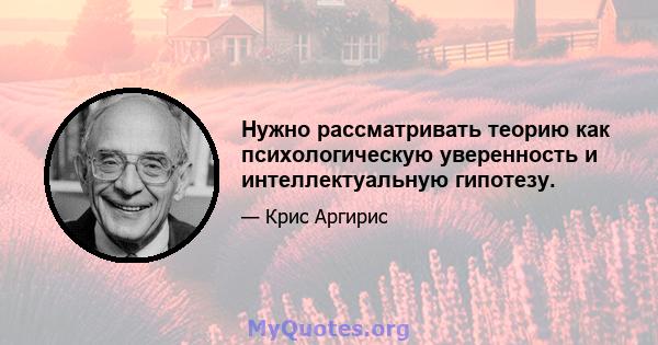 Нужно рассматривать теорию как психологическую уверенность и интеллектуальную гипотезу.