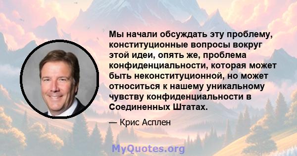 Мы начали обсуждать эту проблему, конституционные вопросы вокруг этой идеи, опять же, проблема конфиденциальности, которая может быть неконституционной, но может относиться к нашему уникальному чувству