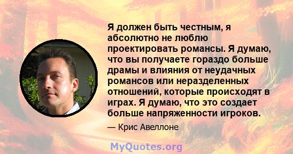 Я должен быть честным, я абсолютно не люблю проектировать романсы. Я думаю, что вы получаете гораздо больше драмы и влияния от неудачных романсов или неразделенных отношений, которые происходят в играх. Я думаю, что это 