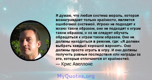 Я думаю, что любая система мораль, которая вознаграждает только крайности, является ошибочной системой. Игроки не подходят к жизни таким образом, они не подходят к играм таким образом, и их не следует обучать обращаться 