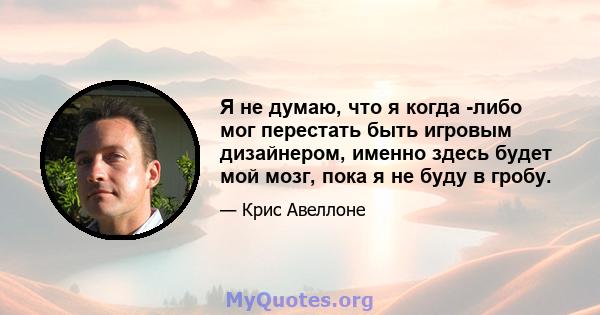 Я не думаю, что я когда -либо мог перестать быть игровым дизайнером, именно здесь будет мой мозг, пока я не буду в гробу.