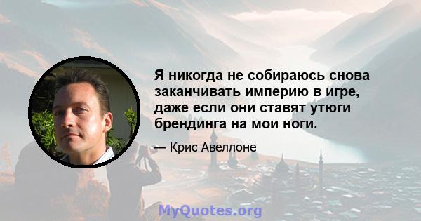 Я никогда не собираюсь снова заканчивать империю в игре, даже если они ставят утюги брендинга на мои ноги.