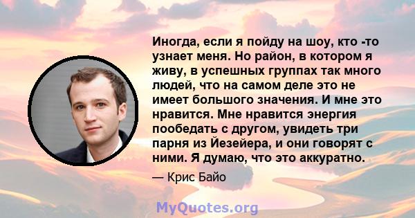 Иногда, если я пойду на шоу, кто -то узнает меня. Но район, в котором я живу, в успешных группах так много людей, что на самом деле это не имеет большого значения. И мне это нравится. Мне нравится энергия пообедать с