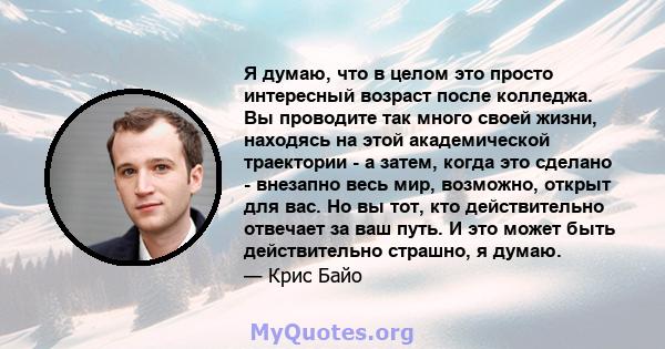 Я думаю, что в целом это просто интересный возраст после колледжа. Вы проводите так много своей жизни, находясь на этой академической траектории - а затем, когда это сделано - внезапно весь мир, возможно, открыт для