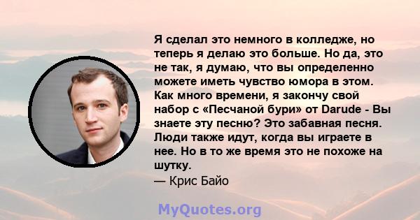 Я сделал это немного в колледже, но теперь я делаю это больше. Но да, это не так, я думаю, что вы определенно можете иметь чувство юмора в этом. Как много времени, я закончу свой набор с «Песчаной бури» от Darude - Вы