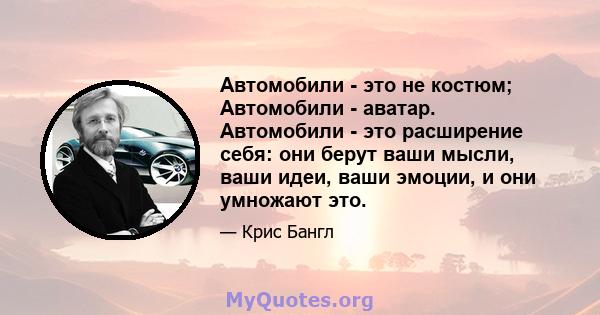 Автомобили - это не костюм; Автомобили - аватар. Автомобили - это расширение себя: они берут ваши мысли, ваши идеи, ваши эмоции, и они умножают это.