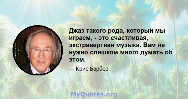 Джаз такого рода, который мы играем, - это счастливая, экстравертная музыка. Вам не нужно слишком много думать об этом.