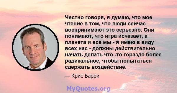 Честно говоря, я думаю, что мое чтение в том, что люди сейчас воспринимают это серьезно. Они понимают, что игра исчезает, а планета и все мы - я имею в виду всех нас - должны действительно начать делать что -то гораздо