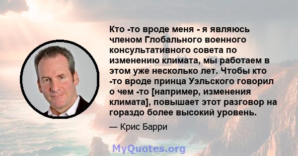 Кто -то вроде меня - я являюсь членом Глобального военного консультативного совета по изменению климата, мы работаем в этом уже несколько лет. Чтобы кто -то вроде принца Уэльского говорил о чем -то [например, изменения