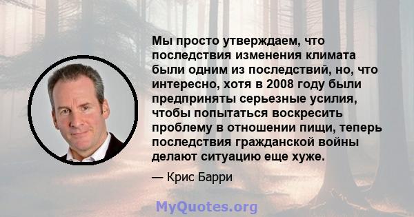 Мы просто утверждаем, что последствия изменения климата были одним из последствий, но, что интересно, хотя в 2008 году были предприняты серьезные усилия, чтобы попытаться воскресить проблему в отношении пищи, теперь