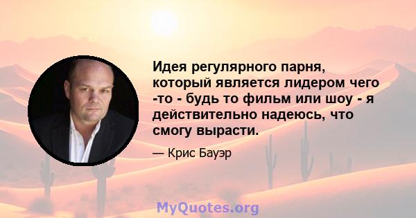 Идея регулярного парня, который является лидером чего -то - будь то фильм или шоу - я действительно надеюсь, что смогу вырасти.