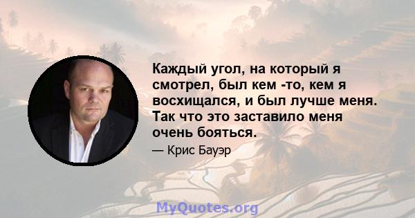 Каждый угол, на который я смотрел, был кем -то, кем я восхищался, и был лучше меня. Так что это заставило меня очень бояться.