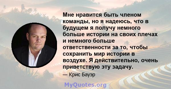 Мне нравится быть членом команды, но я надеюсь, что в будущем я получу немного больше истории на своих плечах и немного больше ответственности за то, чтобы сохранить мир истории в воздухе. Я действительно, очень