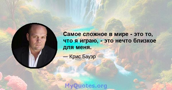 Самое сложное в мире - это то, что я играю, - это нечто близкое для меня.