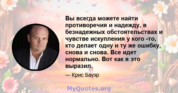 Вы всегда можете найти противоречия и надежду, в безнадежных обстоятельствах и чувстве искупления у кого -то, кто делает одну и ту же ошибку, снова и снова. Все идет нормально. Вот как я это выразил.