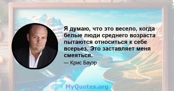 Я думаю, что это весело, когда белые люди среднего возраста пытаются относиться к себе всерьез. Это заставляет меня смеяться.