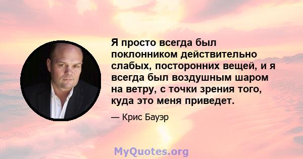 Я просто всегда был поклонником действительно слабых, посторонних вещей, и я всегда был воздушным шаром на ветру, с точки зрения того, куда это меня приведет.