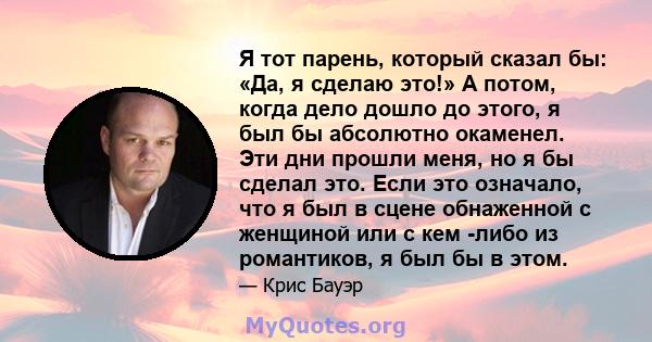 Я тот парень, который сказал бы: «Да, я сделаю это!» А потом, когда дело дошло до этого, я был бы абсолютно окаменел. Эти дни прошли меня, но я бы сделал это. Если это означало, что я был в сцене обнаженной с женщиной