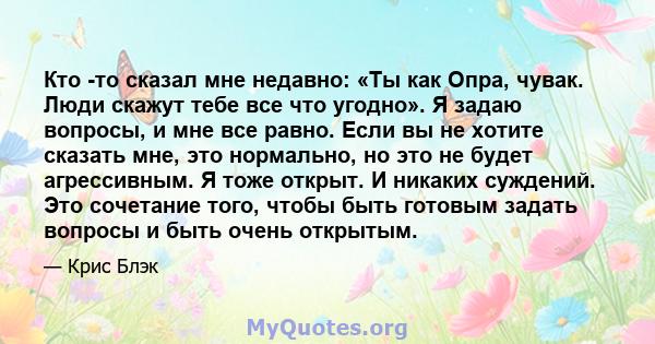 Кто -то сказал мне недавно: «Ты как Опра, чувак. Люди скажут тебе все что угодно». Я задаю вопросы, и мне все равно. Если вы не хотите сказать мне, это нормально, но это не будет агрессивным. Я тоже открыт. И никаких