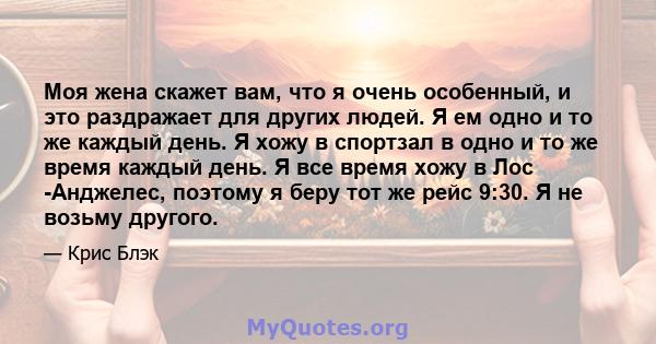 Моя жена скажет вам, что я очень особенный, и это раздражает для других людей. Я ем одно и то же каждый день. Я хожу в спортзал в одно и то же время каждый день. Я все время хожу в Лос -Анджелес, поэтому я беру тот же