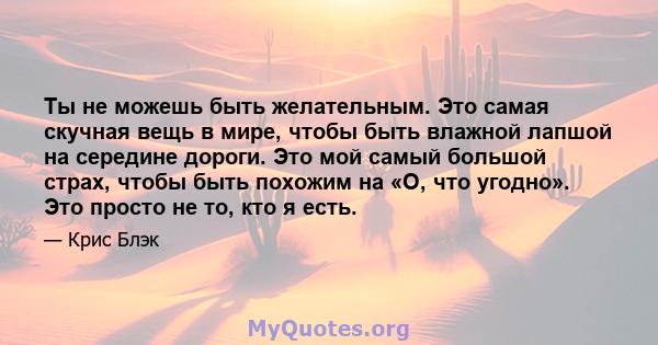 Ты не можешь быть желательным. Это самая скучная вещь в мире, чтобы быть влажной лапшой на середине дороги. Это мой самый большой страх, чтобы быть похожим на «О, что угодно». Это просто не то, кто я есть.