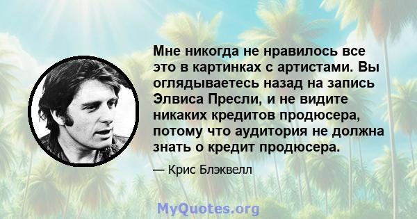 Мне никогда не нравилось все это в картинках с артистами. Вы оглядываетесь назад на запись Элвиса Пресли, и не видите никаких кредитов продюсера, потому что аудитория не должна знать о кредит продюсера.