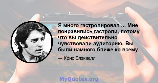 Я много гастролировал ... Мне понравились гастроли, потому что вы действительно чувствовали аудиторию. Вы были намного ближе ко всему.