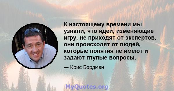 К настоящему времени мы узнали, что идеи, изменяющие игру, не приходят от экспертов, они происходят от людей, которые понятия не имеют и задают глупые вопросы.