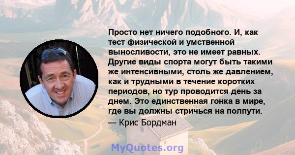 Просто нет ничего подобного. И, как тест физической и умственной выносливости, это не имеет равных. Другие виды спорта могут быть такими же интенсивными, столь же давлением, как и трудными в течение коротких периодов,