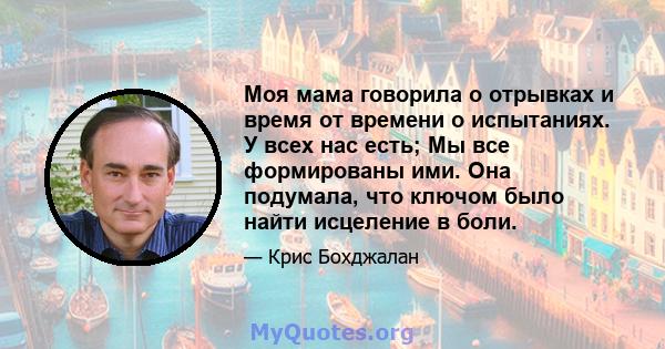 Моя мама говорила о отрывках и время от времени о испытаниях. У всех нас есть; Мы все формированы ими. Она подумала, что ключом было найти исцеление в боли.