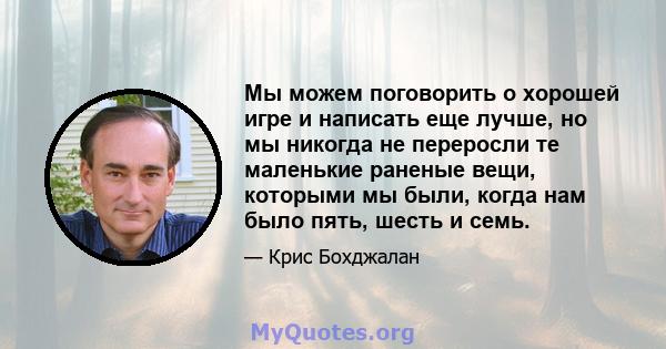 Мы можем поговорить о хорошей игре и написать еще лучше, но мы никогда не переросли те маленькие раненые вещи, которыми мы были, когда нам было пять, шесть и семь.