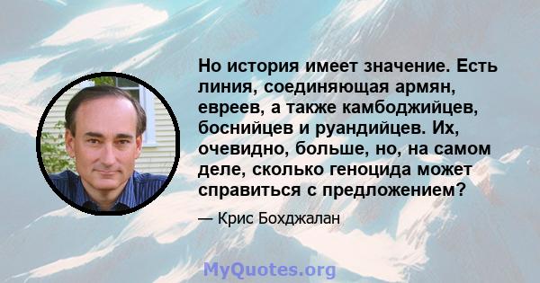 Но история имеет значение. Есть линия, соединяющая армян, евреев, а также камбоджийцев, боснийцев и руандийцев. Их, очевидно, больше, но, на самом деле, сколько геноцида может справиться с предложением?